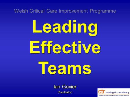 Leading Effective Teams Ian Govier (Facilitator) Welsh Critical Care Improvement Programme.
