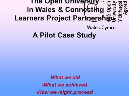 The Open University in Wales & Connecting Learners Project Partnership: A Pilot Case Study - What we did -What we achieved -How we might proceed.