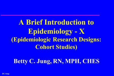 BC Jung A Brief Introduction to Epidemiology - X (Epidemiologic Research Designs: Cohort Studies) Betty C. Jung, RN, MPH, CHES.