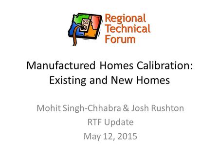 Manufactured Homes Calibration: Existing and New Homes Mohit Singh-Chhabra & Josh Rushton RTF Update May 12, 2015.