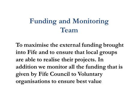 Funding and Monitoring Team To maximise the external funding brought into Fife and to ensure that local groups are able to realise their projects. In addition.