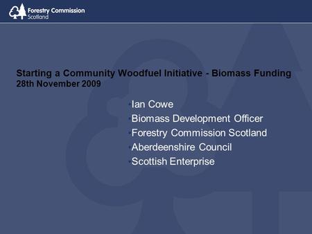 Starting a Community Woodfuel Initiative - Biomass Funding 28th November 2009 Ian Cowe Biomass Development Officer Forestry Commission Scotland Aberdeenshire.