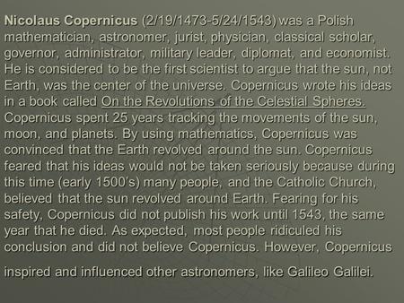 Nicolaus Copernicus (2/19/1473-5/24/1543) was a Polish mathematician, astronomer, jurist, physician, classical scholar, governor, administrator, military.