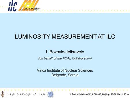 I. Božović-Jelisavčić, LCWS10, Beijing, 26-30 March 2010.................. LUMINOSITY MEASUREMENT AT ILC I. Bozovic-Jelisavcic (on behalf of the FCAL Collaboration)
