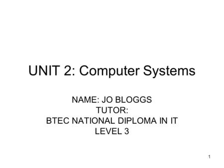 1 UNIT 2: Computer Systems NAME: JO BLOGGS TUTOR: BTEC NATIONAL DIPLOMA IN IT LEVEL 3.