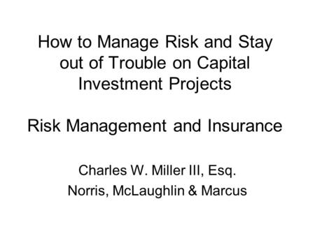How to Manage Risk and Stay out of Trouble on Capital Investment Projects Risk Management and Insurance Charles W. Miller III, Esq. Norris, McLaughlin.