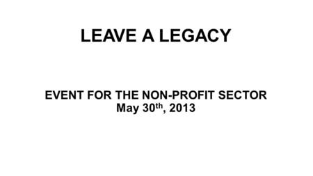 LEAVE A LEGACY EVENT FOR THE NON-PROFIT SECTOR May 30 th, 2013.