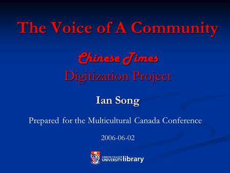 The Voice of A Community Chinese Times Digitization Project Ian Song Prepared for the Multicultural Canada Conference 2006-06-02.