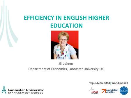 Triple Accredited | World ranked EFFICIENCY IN ENGLISH HIGHER EDUCATION Jill Johnes Department of Economics, Lancaster University UK.