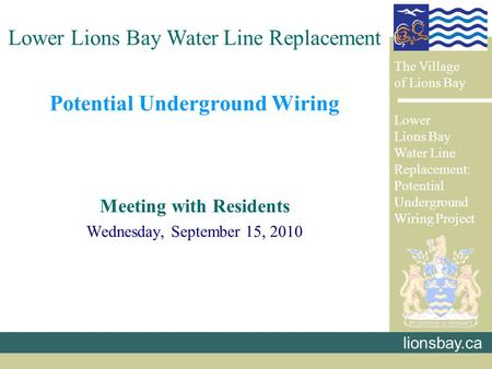 Potential Underground Wiring Meeting with Residents Wednesday, September 15, 2010 lionsbay.ca Lower Lions Bay Water Line Replacement The Village of Lions.