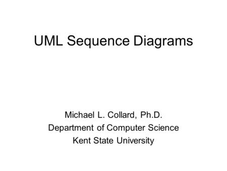 UML Sequence Diagrams Michael L. Collard, Ph.D. Department of Computer Science Kent State University.