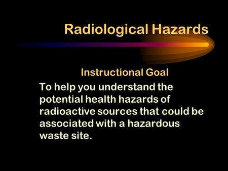 Radiological Hazards Instructional Goal To help you understand the potential health hazards of radioactive sources that could be associated with a hazardous.