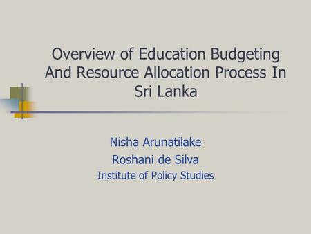 Overview of Education Budgeting And Resource Allocation Process In Sri Lanka Nisha Arunatilake Roshani de Silva Institute of Policy Studies.
