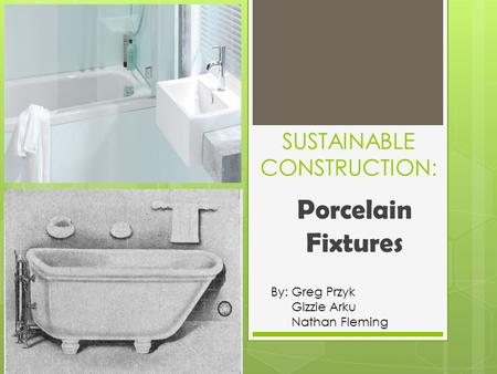 SUSTAINABLE CONSTRUCTION: Porcelain Fixtures By: Greg Przyk Gizzie Arku Nathan Fleming.