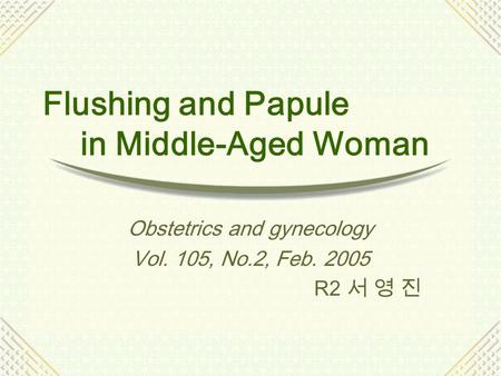Flushing and Papule in Middle-Aged Woman Obstetrics and gynecology Vol. 105, No.2, Feb. 2005 R2 서 영 진.