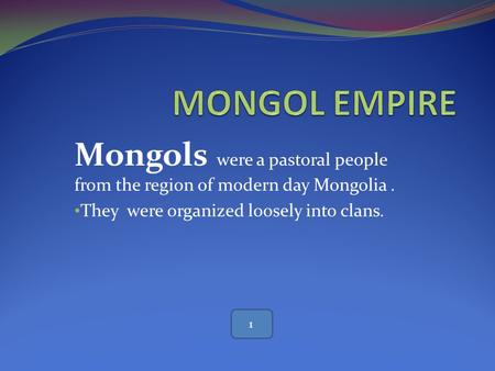 MONGOL EMPIRE Mongols were a pastoral people from the region of modern day Mongolia . They were organized loosely into clans. 1.