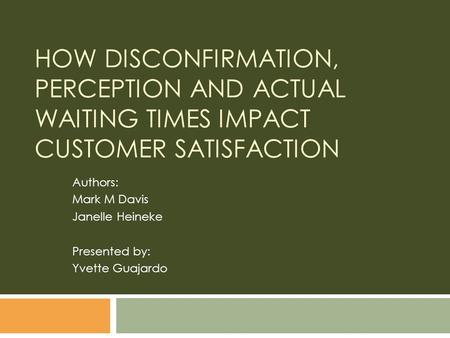 HOW DISCONFIRMATION, PERCEPTION AND ACTUAL WAITING TIMES IMPACT CUSTOMER SATISFACTION Authors: Mark M Davis Janelle Heineke Presented by: Yvette Guajardo.