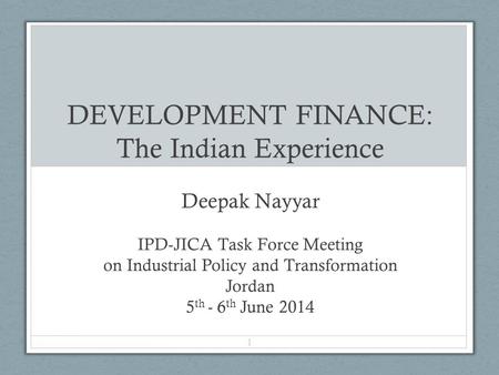 DEVELOPMENT FINANCE: The Indian Experience Deepak Nayyar IPD-JICA Task Force Meeting on Industrial Policy and Transformation Jordan 5 th - 6 th June 2014.