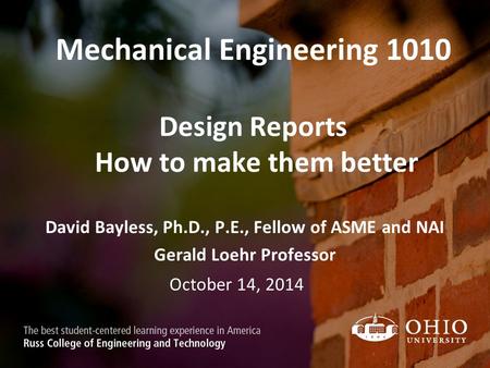 Mechanical Engineering 1010 Design Reports How to make them better David Bayless, Ph.D., P.E., Fellow of ASME and NAI Gerald Loehr Professor October 14,