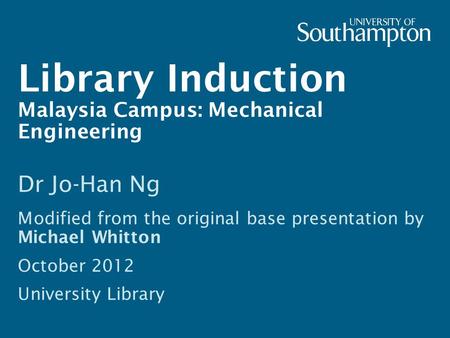 Library Induction Malaysia Campus: Mechanical Engineering Dr Jo-Han Ng Modified from the original base presentation by Michael Whitton October 2012 University.