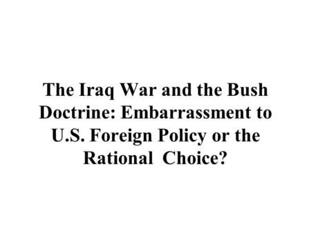 The Iraq War and the Bush Doctrine: Embarrassment to U.S. Foreign Policy or the Rational Choice?