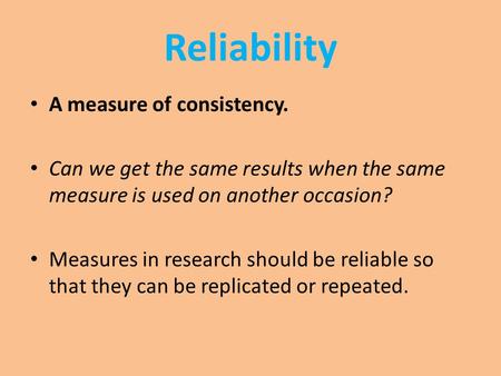 Reliability A measure of consistency. Can we get the same results when the same measure is used on another occasion? Measures in research should be reliable.