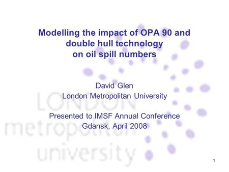 1 Modelling the impact of OPA 90 and double hull technology on oil spill numbers David Glen London Metropolitan University Presented to IMSF Annual Conference.