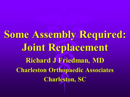 Some Assembly Required: Joint Replacement Richard J Friedman, MD Charleston Orthopaedic Associates Charleston, SC.