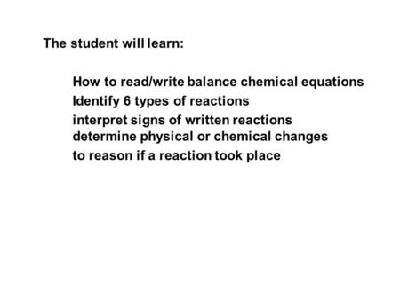 The student will learn: How to read/write balance chemical equations Identify 6 types of reactions interpret signs of written reactions determine physical.