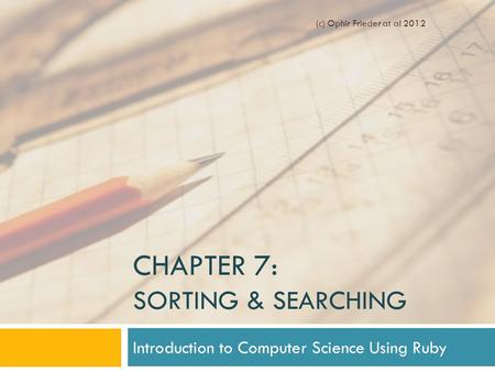 CHAPTER 7: SORTING & SEARCHING Introduction to Computer Science Using Ruby (c) Ophir Frieder at al 2012.