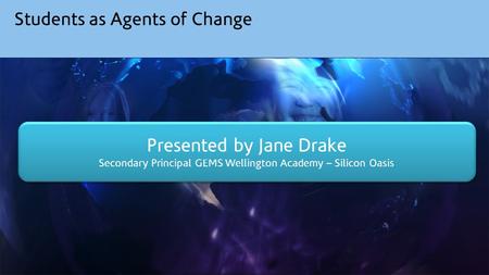 Students as Agents of Change Presented by Jane Drake Secondary Principal GEMS Wellington Academy – Silicon Oasis Presented by Jane Drake Secondary Principal.