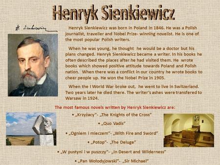 Henryk Sienkiewicz was born in Poland in 1846. He was a Polish journalist, traveller and Nobel Prize- winning novelist. He is one of the most popular Polish.