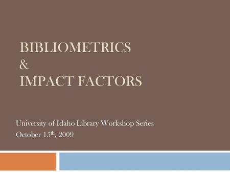 BIBLIOMETRICS & IMPACT FACTORS University of Idaho Library Workshop Series October 15 th, 2009.