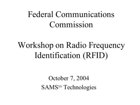 Federal Communications Commission Workshop on Radio Frequency Identification (RFID) October 7, 2004 SAMS ys Technologies.