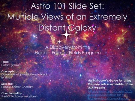 Astro 101 Slide Set: Multiple Views of an Extremely Distant Galaxy 0 Topic: Distant galaxies Concepts: Galaxy development, Gravitational lensing Missions: