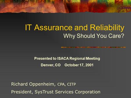 IT Assurance and Reliability Why Should You Care? Richard Oppenheim, CPA, CITP President, SysTrust Services Corporation Presented to ISACA Regional Meeting.