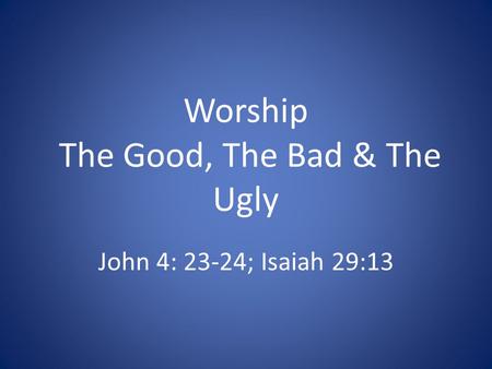 Worship The Good, The Bad & The Ugly John 4: 23-24; Isaiah 29:13.