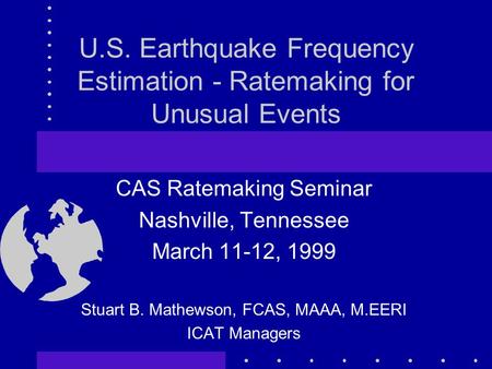 U.S. Earthquake Frequency Estimation - Ratemaking for Unusual Events CAS Ratemaking Seminar Nashville, Tennessee March 11-12, 1999 Stuart B. Mathewson,