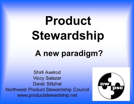 A new paradigm? Shirli Axelrod Viccy Salazar David Stitzhal Northwest Product Stewardship Council www.productstewardship.net Product Stewardship.
