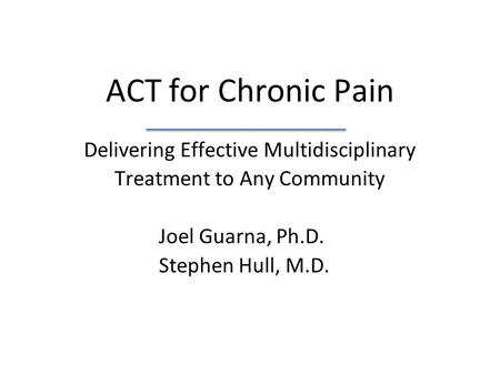 ACT for Chronic Pain Delivering Effective Multidisciplinary Treatment to Any Community Joel Guarna, Ph.D. Stephen Hull, M.D.