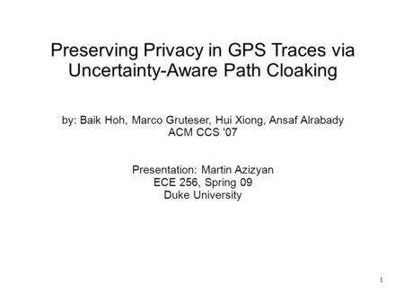 1 Preserving Privacy in GPS Traces via Uncertainty-Aware Path Cloaking by: Baik Hoh, Marco Gruteser, Hui Xiong, Ansaf Alrabady ACM CCS '07 Presentation: