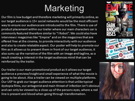 Marketing Our film is low budget and therefore marketing will primarily online, as our target audience is 15+ social networks would be the most efficient.