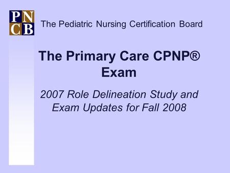 The Primary Care CPNP® Exam 2007 Role Delineation Study and Exam Updates for Fall 2008 The Pediatric Nursing Certification Board.