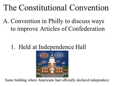 The Constitutional Convention A.Convention in Philly to discuss ways to improve Articles of Confederation 1. Held at Independence Hall Same building where.