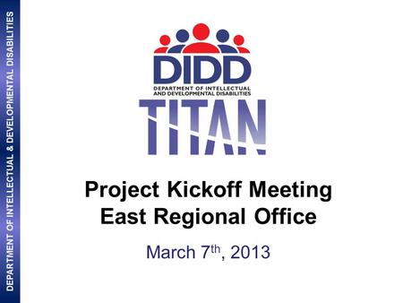 DEPARTMENT OF INTELLECTUAL & DEVELOPMENTAL DISABILITIES Project Kickoff Meeting East Regional Office March 7 th, 2013.