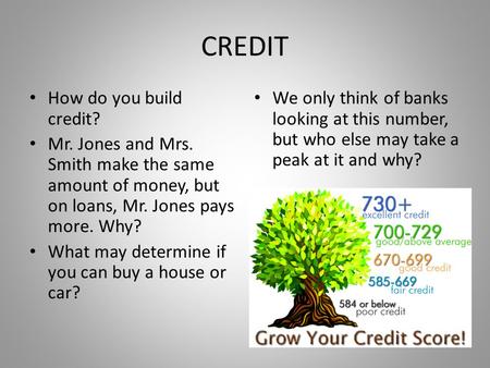 CREDIT How do you build credit? Mr. Jones and Mrs. Smith make the same amount of money, but on loans, Mr. Jones pays more. Why? What may determine if you.