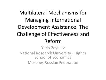 Multilateral Mechanisms for Managing International Development Assistance. The Challenge of Effectiveness and Reform Yuriy Zaytsev National Research University.