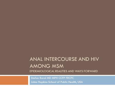 ANAL INTERCOURSE AND HIV AMONG MSM EPIDEMIOLOGICAL REALITIES AND WAYS FORWARD Stefan Baral MD MPH CCFP FRCPC Johns Hopkins School of Public Health, USA.