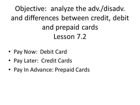 Objective: analyze the adv./disadv. and differences between credit, debit and prepaid cards Lesson 7.2 Pay Now: Debit Card Pay Later: Credit Cards Pay.