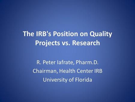 The IRB's Position on Quality Projects vs. Research R. Peter Iafrate, Pharm.D. Chairman, Health Center IRB University of Florida.